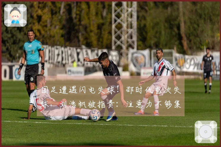 国足遭遇闪电失球！邵时代首次失球，刘浩帆被指责：注意力不够集中