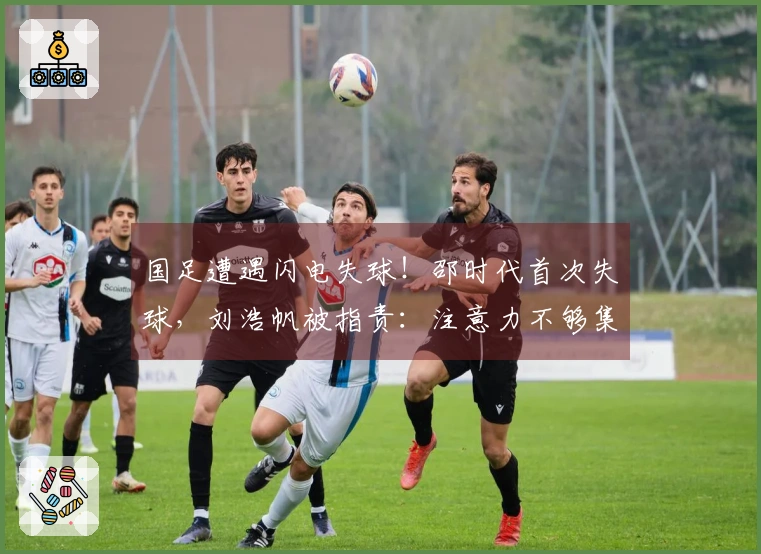 国足遭遇闪电失球！邵时代首次失球，刘浩帆被指责：注意力不够集中