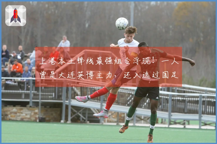 上港本土锋线最强组合浮现!一人曾是大连英博主力,还入选过国足