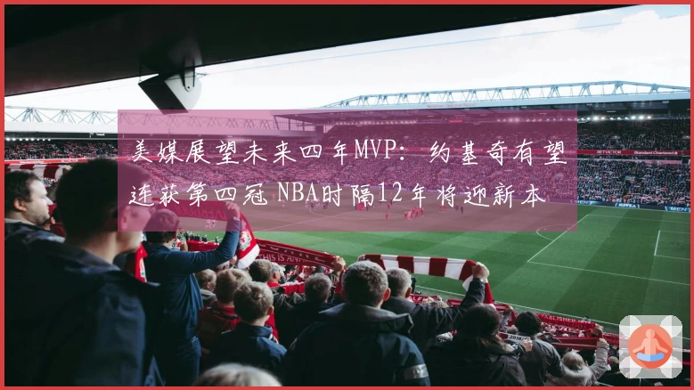 美媒展望未来四年MVP：约基奇有望连获第四冠 NBA时隔12年将迎新本土获奖者